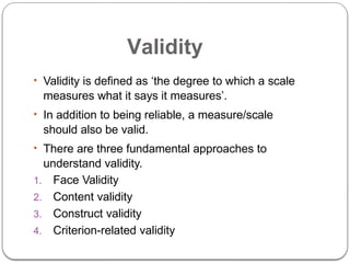Validity
• Validity is defined as ‘the degree to which a scale
measures what it says it measures’.
• In addition to being reliable, a measure/scale
should also be valid.
• There are three fundamental approaches to
understand validity.
1. Face Validity
2. Content validity
3. Construct validity
4. Criterion-related validity
 