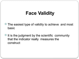 Face Validity
 The easiest type of validity to achieve and most
basic
 It is the judgment by the scientific community
that the indicator really measures the
construct
 