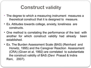 Construct validity
• The degree to which a measuring instrument measures a
theoretical construct that it is designed to measure.
• Ex. Attitudes towards college, anxiety, loneliness are
constructs.
• One method is correlating the performance of the test with
another for which construct validity had already been
established.
• Ex. The Burden Assessment Scale (BAS) (Reinhard and
Horwitz, 1995) and the Caregiver Reaction Assessment
(CRA) (Given et al, 1992) are correlated to substantiate
the construct validity of BAS (Devi Prasad & Indira
Rani, 2007).
 