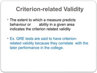 Criterion-related Validity
• The extent to which a measure predicts
behaviour or ability in a given area
indicates the criterion related validity
• Ex. GRE tests are said to have criterion-
related validity because they correlate with the
later performance in the college.
 