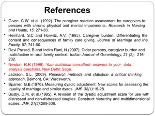 References
• Given, C.W. et al. (1992). The caregiver reaction assessment for caregivers to
persons with chronic physical and mental impairments. Research in Nursing
and Health, 15: 271-83.
• Reinhard, S.C and Horwitz, A.V. (1995). Caregiver burden: Differentiating the
content and consequences of family care giving. Journal of Marriage and the
Family, 57: 741-50.
• Devi Prasad, B and Indira Rani, N (2007). Older persons, caregiver burden and
satisfaction in rural family context. Indian Journal of Gerontology, 21 (2): 216-
232.
• Newton, R.R (1999). Your statistical consultant- answers to your data
analysis questions, New Delhi: Sage.
• Jackson, S.L. (2009). Research methods and statistics- a critical thinking
approach, Belmont, CA: Wadsworth.
• Spanier, G.B.(1976). Measuring dyadic adjustment. New scales for assessing the
quality of marriage and similar dyads. JMF, 38(1):15-28.
• Busby, D.M. et al.(1995). A revision of the dyadic adjustment scale for use with
distressed and non-distressed couples: Construct hierarchy and multidimensional
scales. JMF, 21(3):289-308.
 