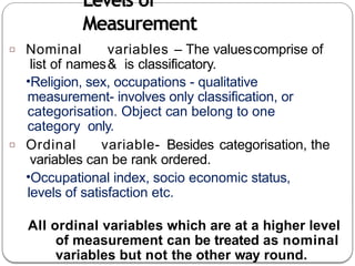 Levels of
Measurement
□ Nominal variables – The valuescomprise of
list of names& is classificatory.
•Religion, sex, occupations - qualitative
measurement- involves only classification, or
categorisation. Object can belong to one
category only.
□ Ordinal variable- Besides categorisation, the
variables can be rank ordered.
•Occupational index, socio economic status,
levels of satisfaction etc.
All ordinal variables which are at a higher level
of measurement can be treated as nominal
variables but not the other way round.
 