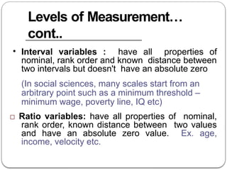 Levels of Measurement…
cont..
• Interval variables : have all properties of
nominal, rank order and known distance between
two intervals but doesn't have an absolute zero
(In social sciences, many scales start from an
arbitrary point such as a minimum threshold –
minimum wage, poverty line, IQ etc)
□ Ratio variables: have all properties of nominal,
rank order, known distance between two values
and have an absolute zero value. Ex. age,
income, velocity etc.
 