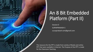 An 8 Bit Embedded
Platform (Part II)
Session 6
SURYAPRAKASH S
suryaprakash.vsm@gmail.com
The resource for the PPT is made from variety of Books and online
PPT that were available in Internet. The Purpose of the PPT is made
for the Classroom Teaching.
 