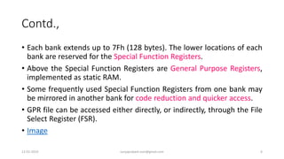Contd.,
• Each bank extends up to 7Fh (128 bytes). The lower locations of each
bank are reserved for the Special Function Registers.
• Above the Special Function Registers are General Purpose Registers,
implemented as static RAM.
• Some frequently used Special Function Registers from one bank may
be mirrored in another bank for code reduction and quicker access.
• GPR file can be accessed either directly, or indirectly, through the File
Select Register (FSR).
• Image
12-02-2019 suryaprakash.vsm@gmail.com 6
 