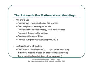 The Rationale For Mathematical Modeling:
• Where to use
– To improve understanding of the process
– To train plant operating personnel
– To design the control strategy for a new process
– To select the controller setting
– To design the control law
– To optimize process operating conditions
• A Classification of Models
– Theoretical models (based on physicochemical law)
– Empirical models (based on process data analysis)
– Semi-empirical models (combined approach)
Process Instrumentation and Control (ICE 401)
Dr. S.Meenatchisundaram, MIT, Manipal, Jan – May 2015
 