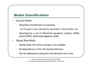 Model Classification:
• Dynamic Model:
- Describes time behavior of a process
Changes in input, disturbance, parameters, initial condition, etc.
- Described by a set of differential equations: ordinary (ODE),
partial (PDE), differential-algebraic (DAE)
• Steady State Model:
- Steady state: No further changes in all variables
- No dependency in time: No transient behavior
- Can be obtained by setting the time derivative term zero
Process Instrumentation and Control (ICE 401)
Dr. S.Meenatchisundaram, MIT, Manipal, Jan – May 2015
 