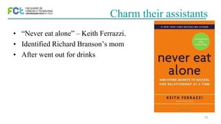 10
Charm their assistants
• “Never eat alone” – Keith Ferrazzi.
• Identified Richard Branson’s mom
• After went out for drinks
 