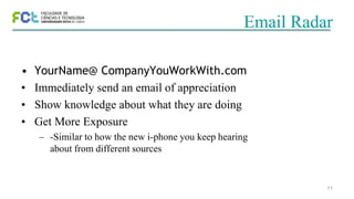 11
Email Radar
• YourName@ CompanyYouWorkWith.com
• Immediately send an email of appreciation
• Show knowledge about what they are doing
• Get More Exposure
– -Similar to how the new i-phone you keep hearing
about from different sources
 