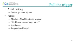 15
Pull the trigger
• Avoid Fretting
– Go and get more options
• Persist
– Mindset – No obligation to respond
– “Hi, I know you are busy, but…”
– Any bonus.
– Respond to old email
 