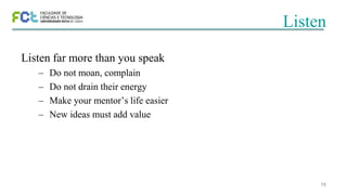 16
Listen
Listen far more than you speak
– Do not moan, complain
– Do not drain their energy
– Make your mentor’s life easier
– New ideas must add value
 