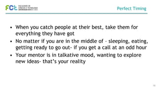 Perfect Timing
• When you catch people at their best, take them for
everything they have got
• No matter if you are in the middle of – sleeping, eating,
getting ready to go out- if you get a call at an odd hour
• Your mentor is in talkative mood, wanting to explore
new ideas- that’s your reality
18
 