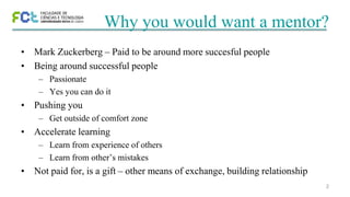 2
Why you would want a mentor?
• Mark Zuckerberg – Paid to be around more succesful people
• Being around successful people
– Passionate
– Yes you can do it
• Pushing you
– Get outside of comfort zone
• Accelerate learning
– Learn from experience of others
– Learn from other’s mistakes
• Not paid for, is a gift – other means of exchange, building relationship
 