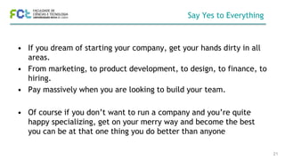 Say Yes to Everything
• If you dream of starting your company, get your hands dirty in all
areas.
• From marketing, to product development, to design, to finance, to
hiring.
• Pay massively when you are looking to build your team.
• Of course if you don’t want to run a company and you’re quite
happy specializing, get on your merry way and become the best
you can be at that one thing you do better than anyone
21
 