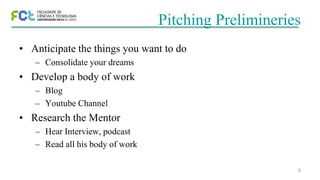 6
Pitching Prelimineries
• Anticipate the things you want to do
– Consolidate your dreams
• Develop a body of work
– Blog
– Youtube Channel
• Research the Mentor
– Hear Interview, podcast
– Read all his body of work
 
