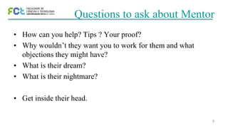 8
Questions to ask about Mentor
• How can you help? Tips ? Your proof?
• Why wouldn’t they want you to work for them and what
objections they might have?
• What is their dream?
• What is their nightmare?
• Get inside their head.
 