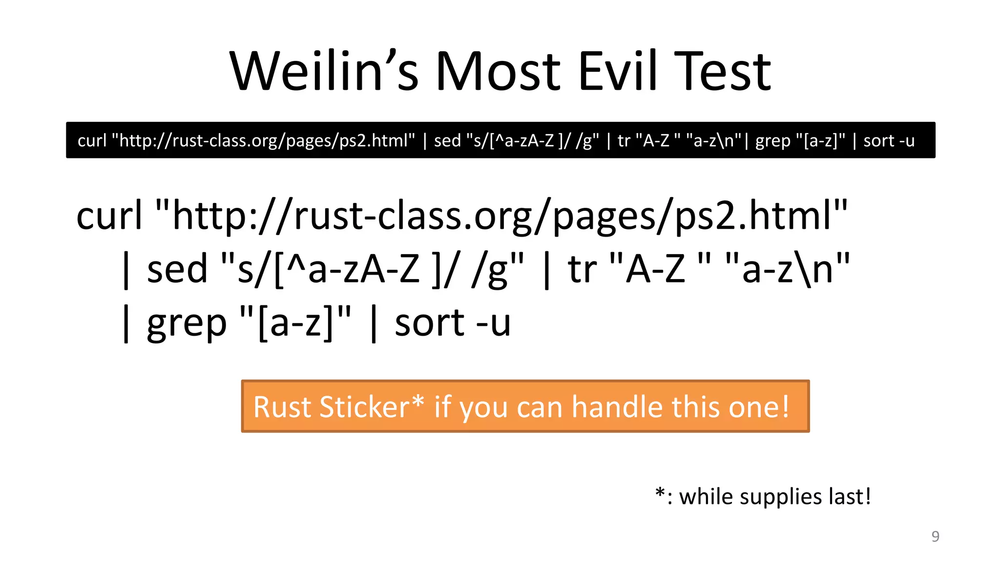 Weilin’s Most Evil Test
curl "http://rust-class.org/pages/ps2.html" | sed "s/[^a-zA-Z ]/ /g" | tr "A-Z " "a-zn"| grep "[a-z]" | sort -u

curl "http://rust-class.org/pages/ps2.html"
| sed "s/[^a-zA-Z ]/ /g" | tr "A-Z " "a-zn"
| grep "[a-z]" | sort -u
Rust Sticker* if you can handle this one!
*: while supplies last!
9

 