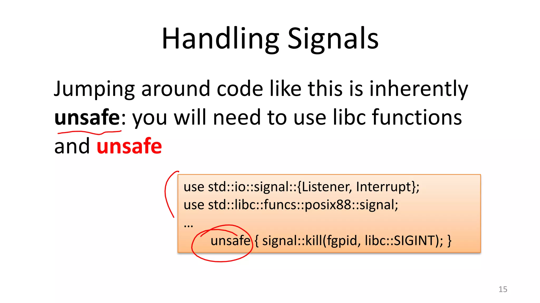 Handling Signals
Jumping around code like this is inherently
unsafe: you will need to use libc functions
and unsafe
use std::io::signal::{Listener, Interrupt};
use std::libc::funcs::posix88::signal;
…
unsafe { signal::kill(fgpid, libc::SIGINT); }
15

 