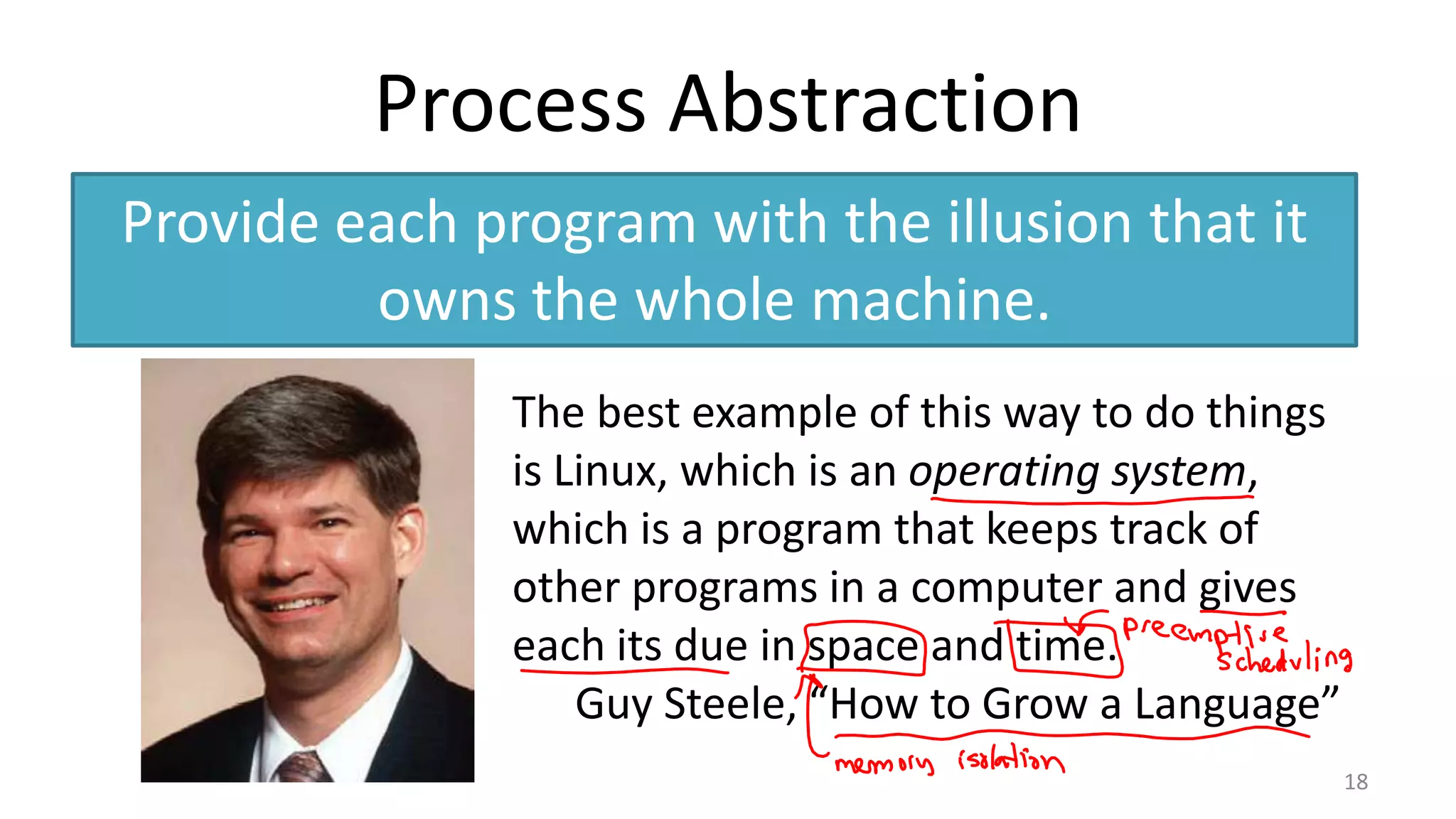 Process Abstraction
Provide each program with the illusion that it
owns the whole machine.
The best example of this way to do things
is Linux, which is an operating system,
which is a program that keeps track of
other programs in a computer and gives
each its due in space and time.
Guy Steele, “How to Grow a Language”
18

 