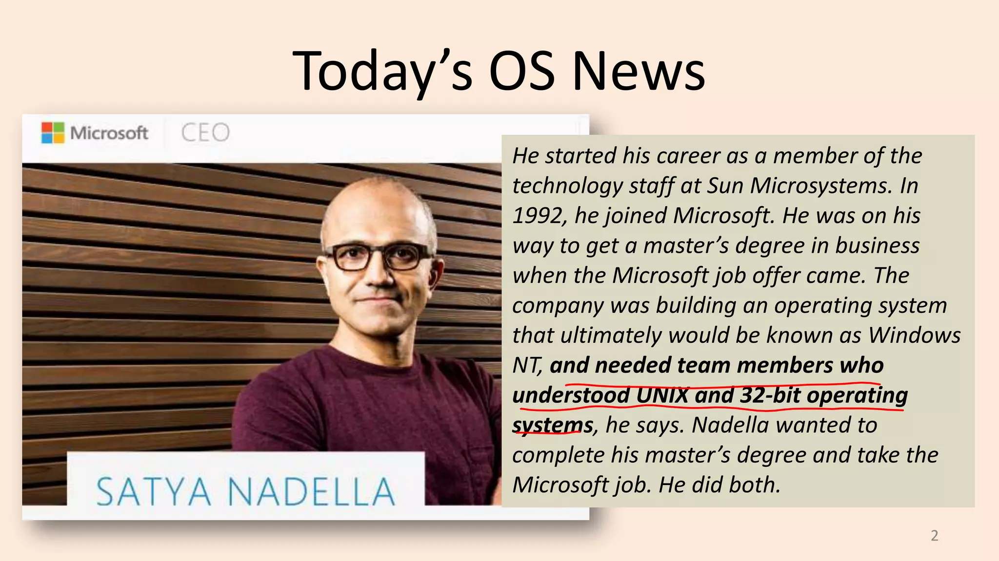 Today’s OS News
He started his career as a member of the
technology staff at Sun Microsystems. In
1992, he joined Microsoft. He was on his
way to get a master’s degree in business
when the Microsoft job offer came. The
company was building an operating system
that ultimately would be known as Windows
NT, and needed team members who
understood UNIX and 32-bit operating
systems, he says. Nadella wanted to
complete his master’s degree and take the
Microsoft job. He did both.
2

 