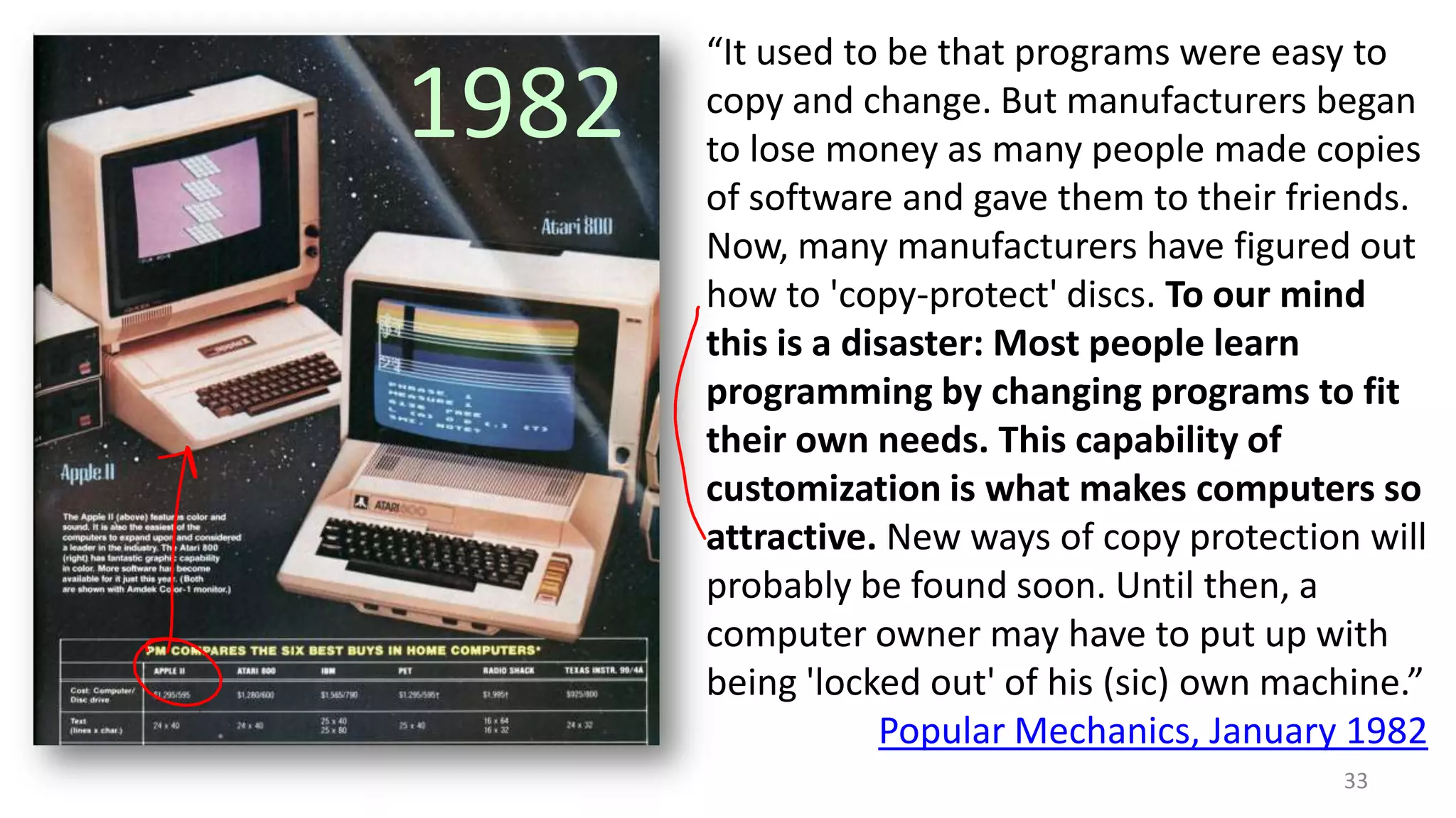 1982

“It used to be that programs were easy to
copy and change. But manufacturers began
to lose money as many people made copies
of software and gave them to their friends.
Now, many manufacturers have figured out
how to 'copy-protect' discs. To our mind
this is a disaster: Most people learn
programming by changing programs to fit
their own needs. This capability of
customization is what makes computers so
attractive. New ways of copy protection will
probably be found soon. Until then, a
computer owner may have to put up with
being 'locked out' of his (sic) own machine.”
Popular Mechanics, January 1982
33

 