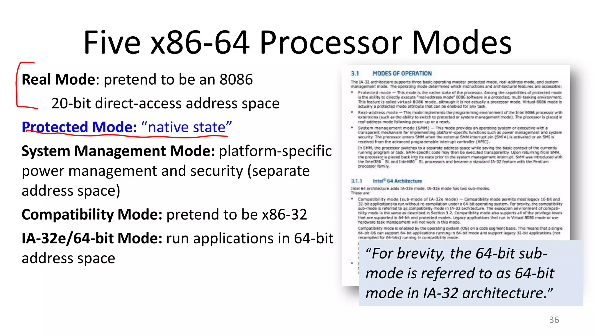 Five x86-64 Processor Modes
Real Mode: pretend to be an 8086
20-bit direct-access address space
Protected Mode: “native state”
System Management Mode: platform-specific
power management and security (separate
address space)
Compatibility Mode: pretend to be x86-32
IA-32e/64-bit Mode: run applications in 64-bit
address space

“For brevity, the 64-bit sub-

mode is referred to as 64-bit
mode in IA-32 architecture.”
36

 