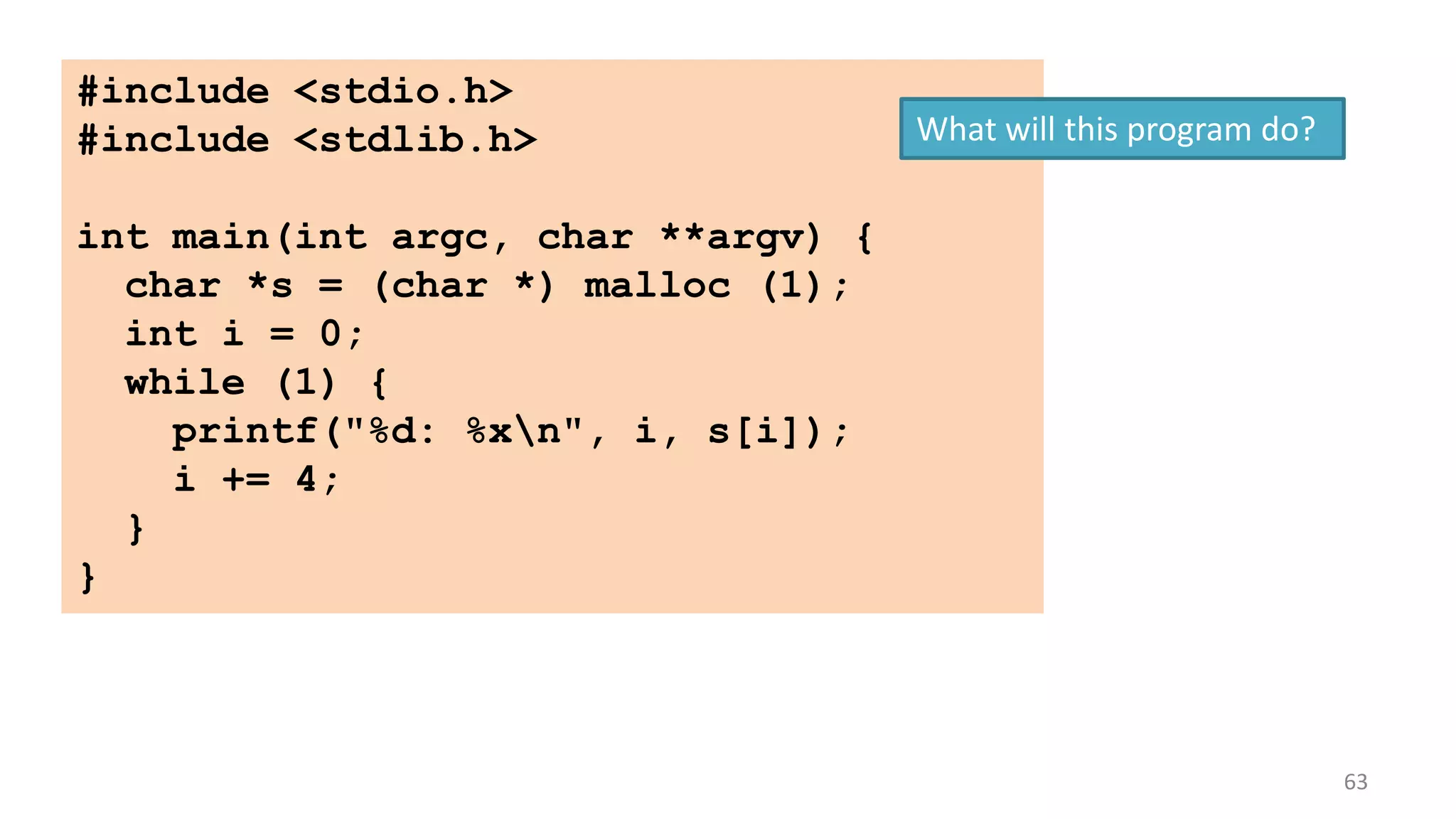 #include <stdio.h>
#include <stdlib.h>

What will this program do?

int main(int argc, char **argv) {
char *s = (char *) malloc (1);
int i = 0;
while (1) {
printf("%d: %xn", i, s[i]);
i += 4;
}
}

63

 
