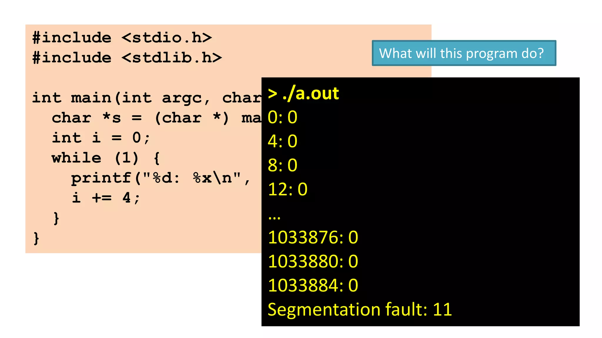 #include <stdio.h>
#include <stdlib.h>

What will this program do?

int main(int argc, char > ./a.out {
**argv)
char *s = (char *) malloc (1);
0: 0
int i = 0;
4: 0
while (1) {
8: 0
printf("%d: %xn", i, s[i]);
12: 0
i += 4;
…
}
}
1033876: 0

1033880: 0
1033884: 0
Segmentation fault: 11

64

 
