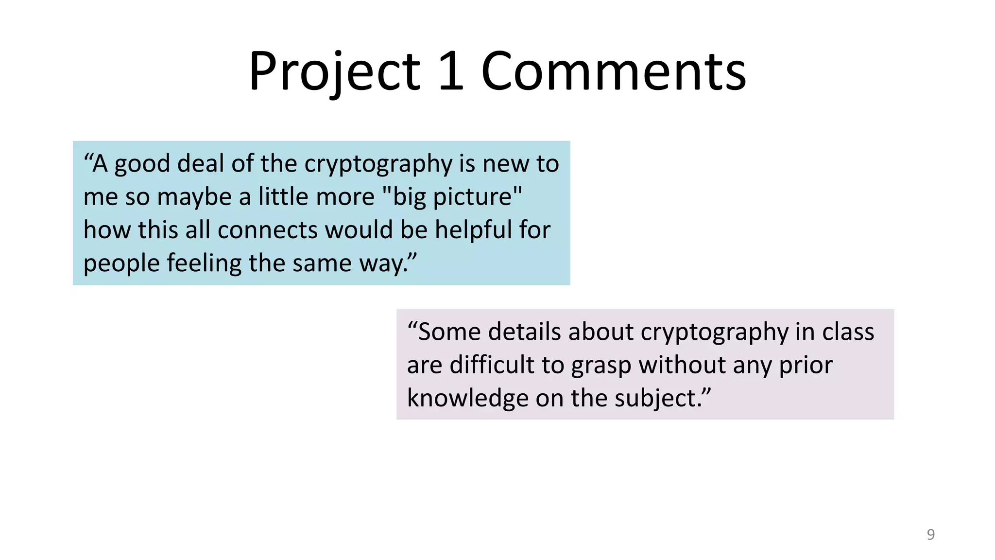 Project 1 Comments
9
“A good deal of the cryptography is new to
me so maybe a little more "big picture"
how this all connects would be helpful for
people feeling the same way.”
“Some details about cryptography in class
are difficult to grasp without any prior
knowledge on the subject.”
 