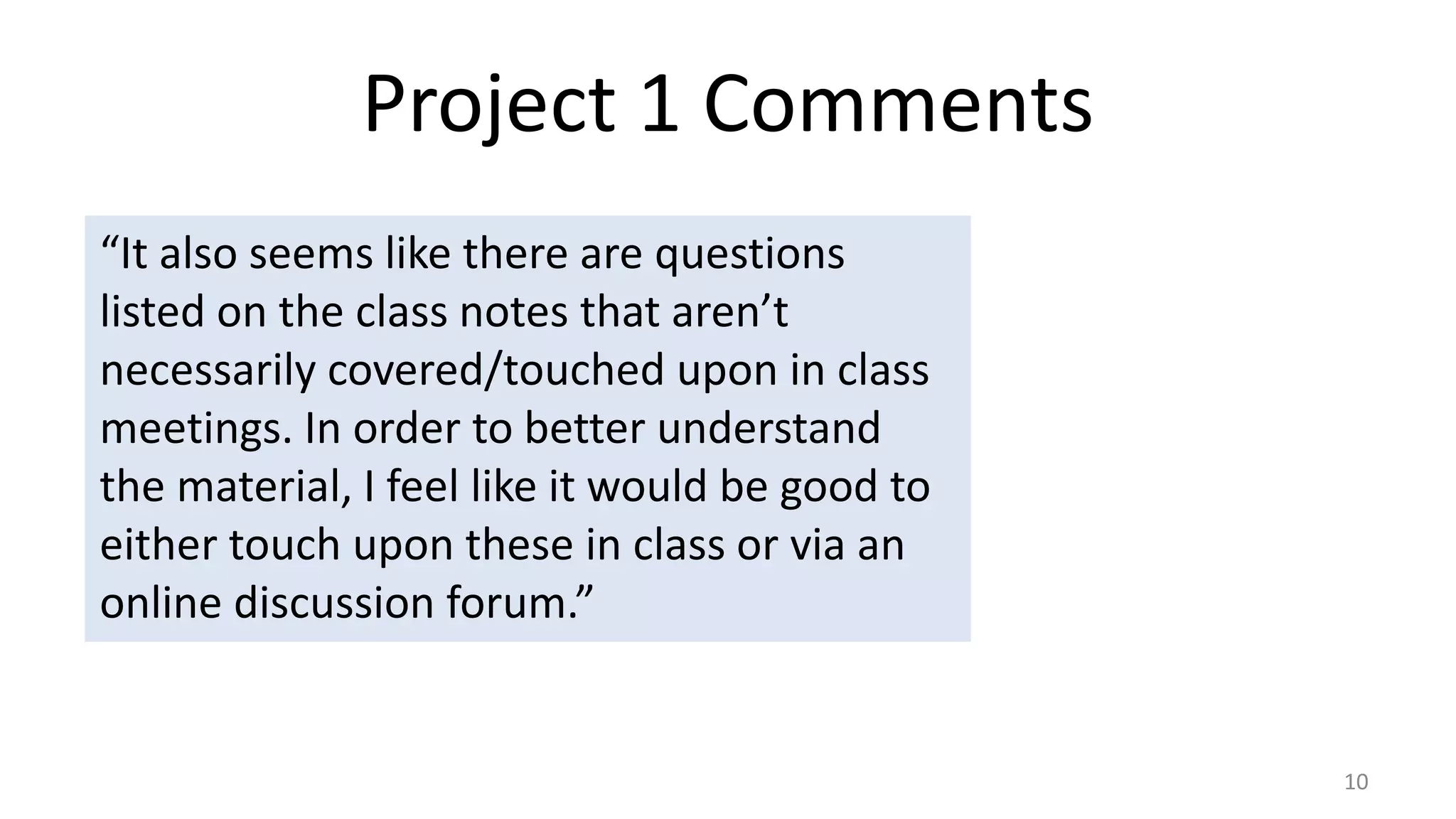 Project 1 Comments
10
“It also seems like there are questions
listed on the class notes that aren’t
necessarily covered/touched upon in class
meetings. In order to better understand
the material, I feel like it would be good to
either touch upon these in class or via an
online discussion forum.”
 