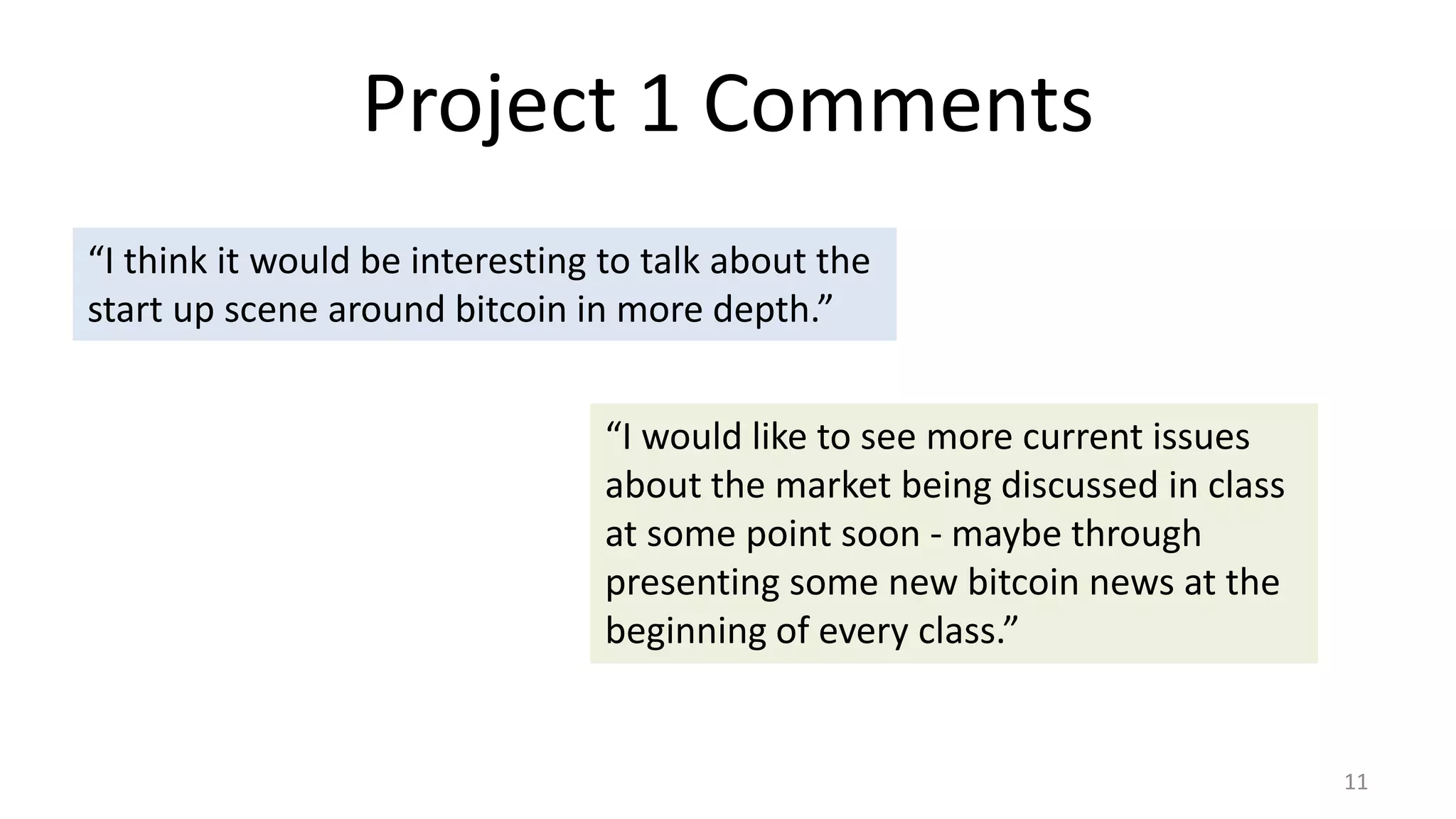 Project 1 Comments
11
“I think it would be interesting to talk about the
start up scene around bitcoin in more depth.”
“I would like to see more current issues
about the market being discussed in class
at some point soon - maybe through
presenting some new bitcoin news at the
beginning of every class.”
 