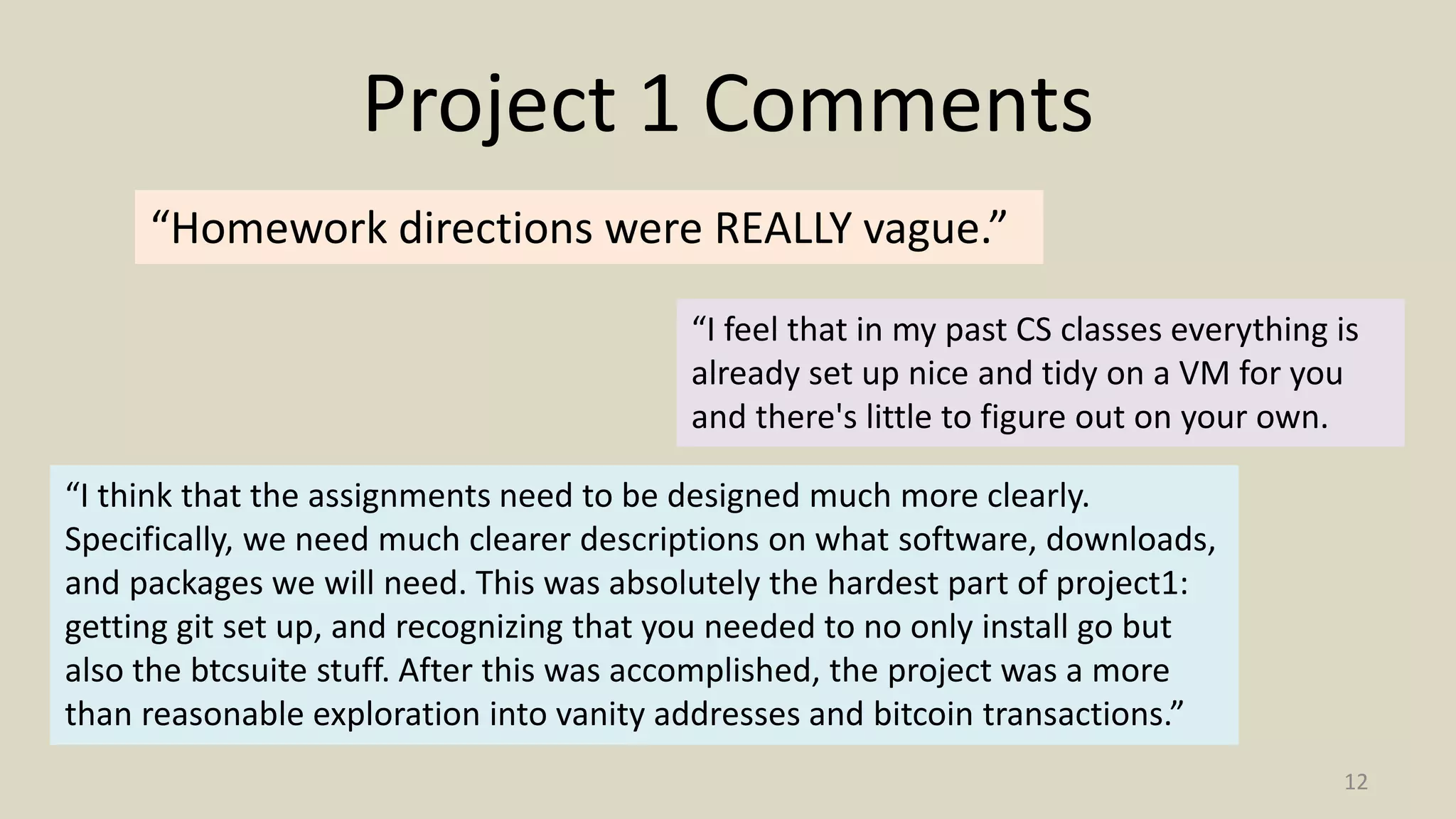 Project 1 Comments
12
“Homework directions were REALLY vague.”
“I think that the assignments need to be designed much more clearly.
Specifically, we need much clearer descriptions on what software, downloads,
and packages we will need. This was absolutely the hardest part of project1:
getting git set up, and recognizing that you needed to no only install go but
also the btcsuite stuff. After this was accomplished, the project was a more
than reasonable exploration into vanity addresses and bitcoin transactions.”
“I feel that in my past CS classes everything is
already set up nice and tidy on a VM for you
and there's little to figure out on your own.
 