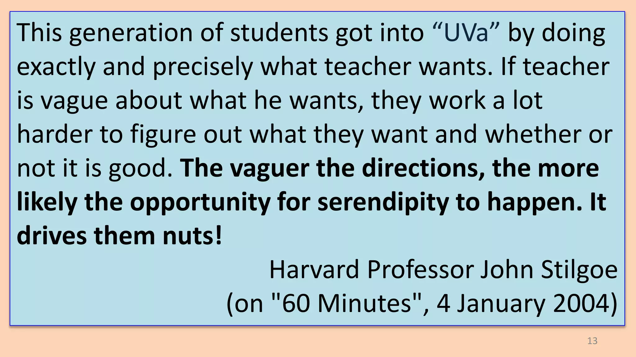 13
This generation of students got into “UVa” by doing
exactly and precisely what teacher wants. If teacher
is vague about what he wants, they work a lot
harder to figure out what they want and whether or
not it is good. The vaguer the directions, the more
likely the opportunity for serendipity to happen. It
drives them nuts!
Harvard Professor John Stilgoe
(on "60 Minutes", 4 January 2004)
 