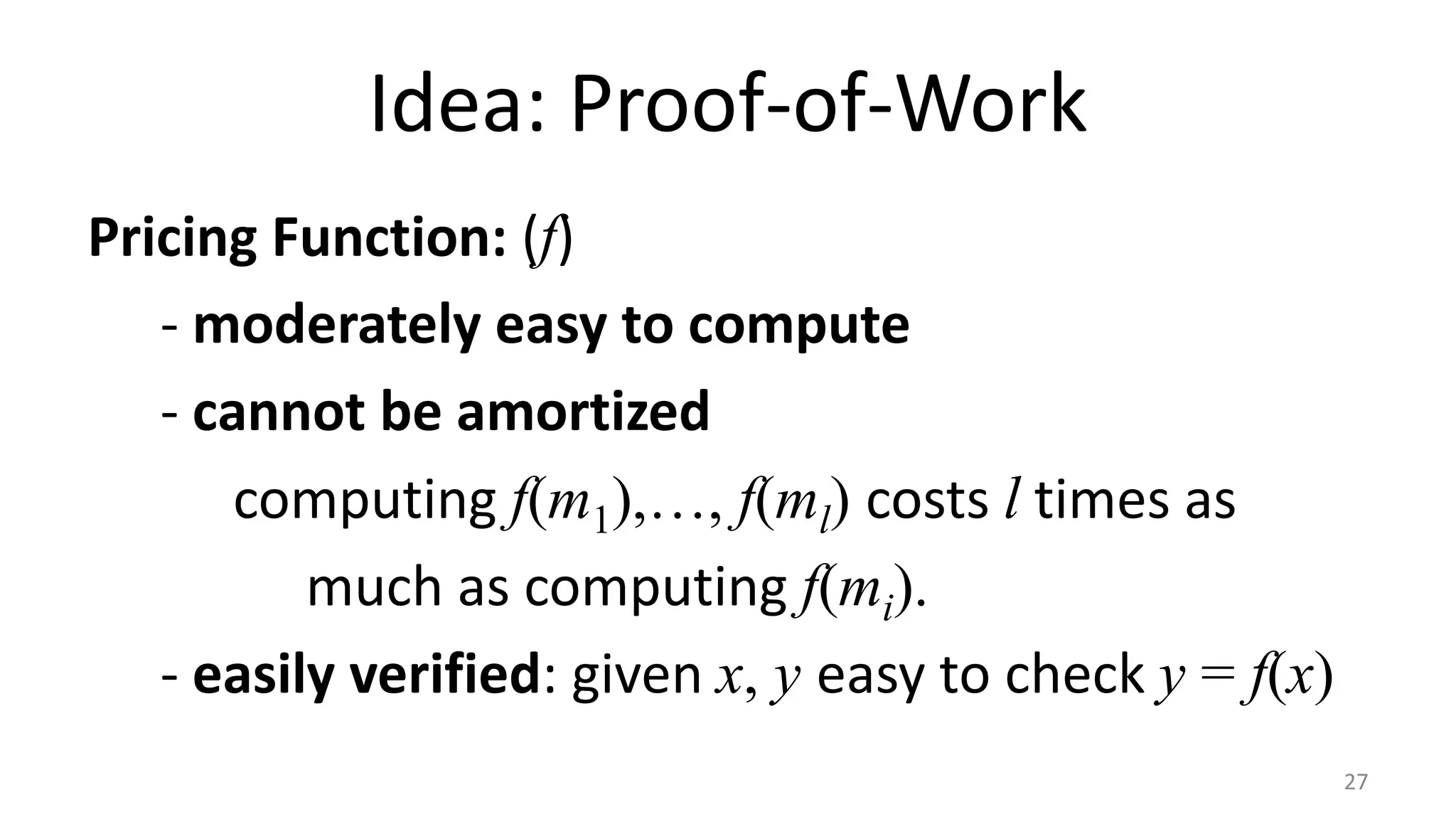Idea: Proof-of-Work
Pricing Function: (f)
- moderately easy to compute
- cannot be amortized
computing f(m1),…, f(ml) costs l times as
much as computing f(mi).
- easily verified: given x, y easy to check y = f(x)
27
 