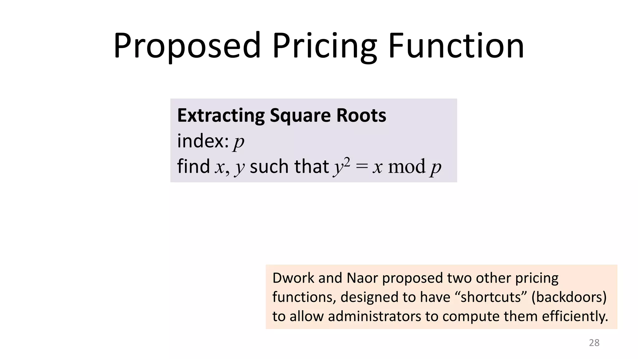 Proposed Pricing Function
28
Extracting Square Roots
index: p
find x, y such that y2 = x mod p
Dwork and Naor proposed two other pricing
functions, designed to have “shortcuts” (backdoors)
to allow administrators to compute them efficiently.
 