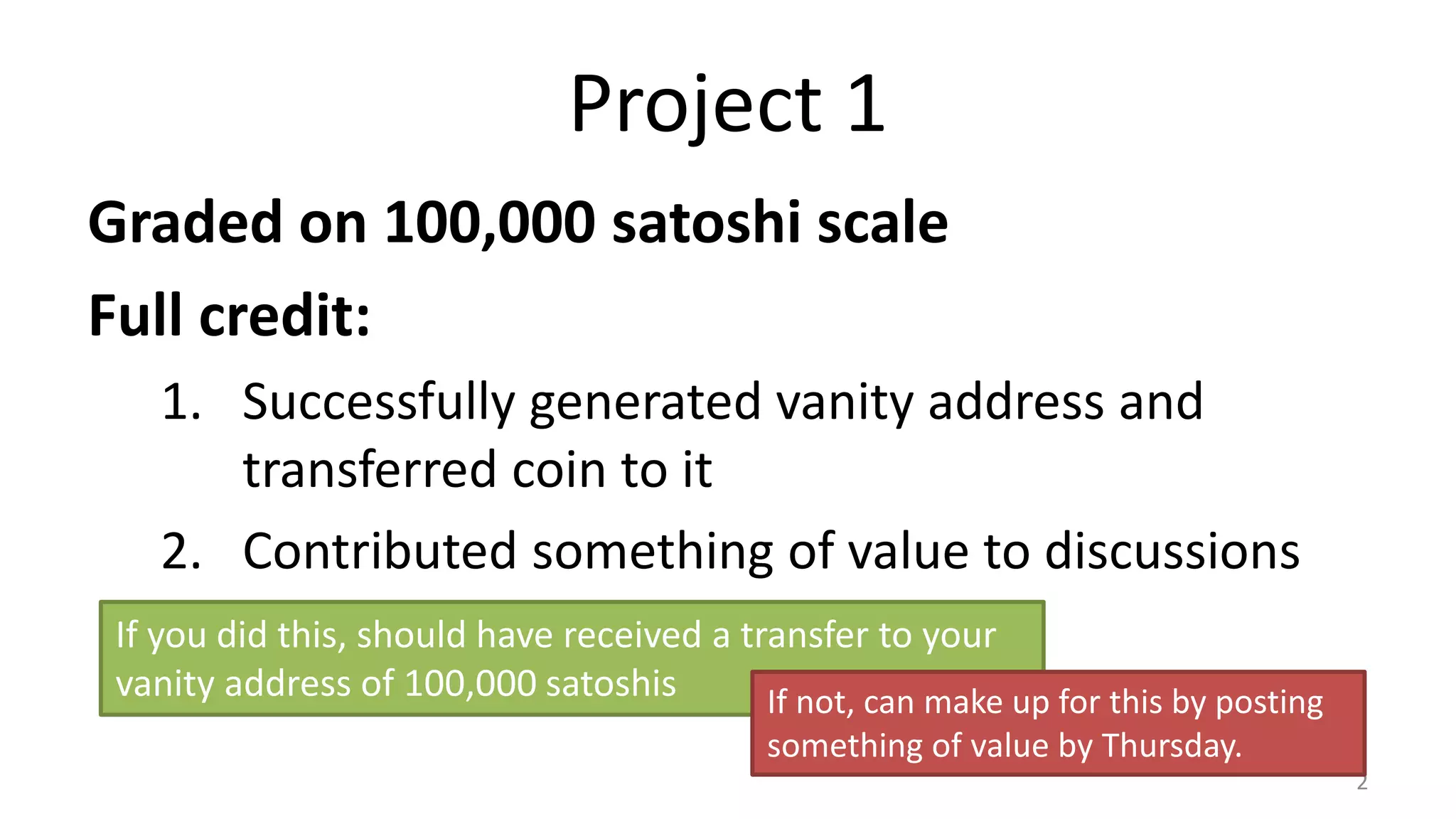 Project 1
Graded on 100,000 satoshi scale
Full credit:
1. Successfully generated vanity address and
transferred coin to it
2. Contributed something of value to discussions
2
If you did this, should have received a transfer to your
vanity address of 100,000 satoshis If not, can make up for this by posting
something of value by Thursday.
 