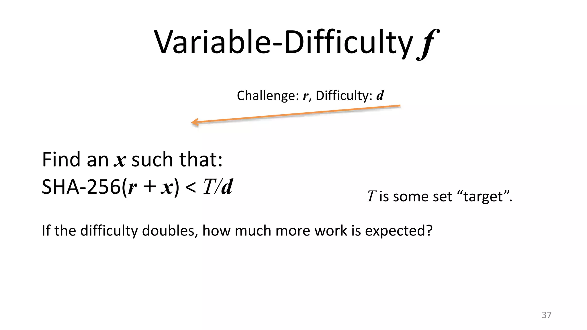 Variable-Difficulty f
37
Challenge: r, Difficulty: d
Find an x such that:
SHA-256(r + x) < T/d T is some set “target”.
If the difficulty doubles, how much more work is expected?
 