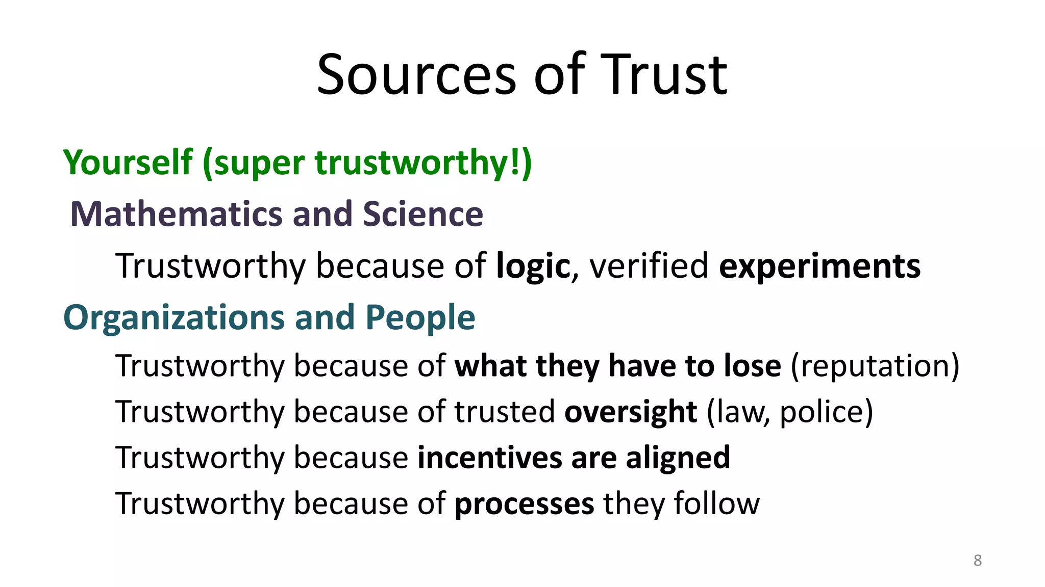 Sources of Trust
Yourself (super trustworthy!)
Mathematics and Science
Trustworthy because of logic, verified experiments
Organizations and People
Trustworthy because of what they have to lose (reputation)
Trustworthy because of trusted oversight (law, police)
Trustworthy because incentives are aligned
Trustworthy because of processes they follow
8
 