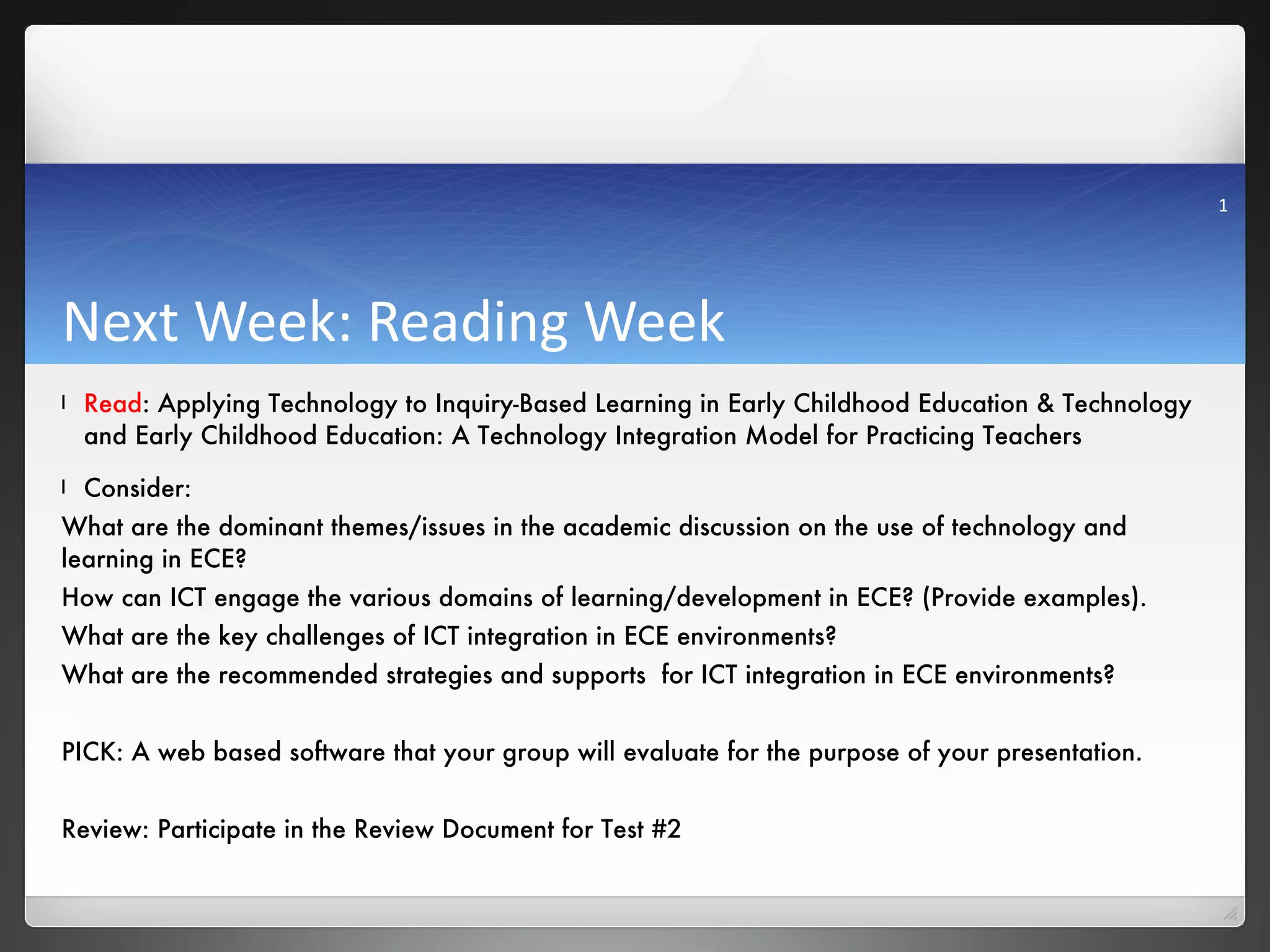 Next Week: Reading Week Read : Applying Technology to Inquiry-Based Learning in Early Childhood Education & Technology and Early Childhood Education: A Technology Integration Model for Practicing Teachers  Consider: What are the dominant themes/issues in the academic discussion on the use of technology and learning in ECE? How can ICT engage the various domains of learning/development in ECE? (Provide examples).  What are the key challenges of ICT integration in ECE environments? What are the recommended strategies and supports  for ICT integration in ECE environments? PICK: A web based software that your group will evaluate for the purpose of your presentation. Review: Participate in the Review Document for Test #2  