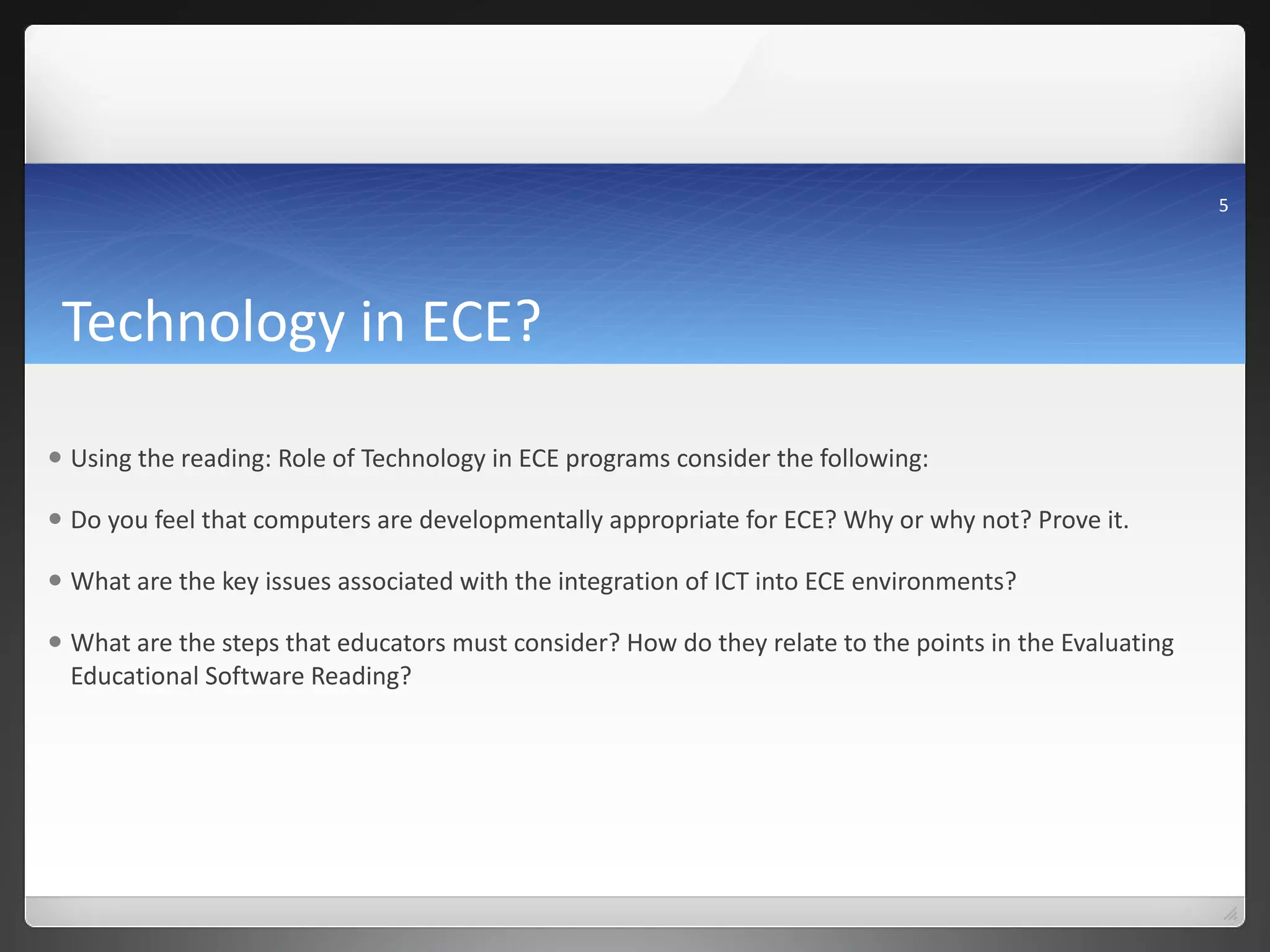 Technology in ECE? Using the reading: Role of Technology in ECE programs consider the following: Do you feel that computers are developmentally appropriate for ECE? Why or why not? Prove it. What are the key issues associated with the integration of ICT into ECE environments? What are the steps that educators must consider? How do they relate to the points in the Evaluating Educational Software Reading? 