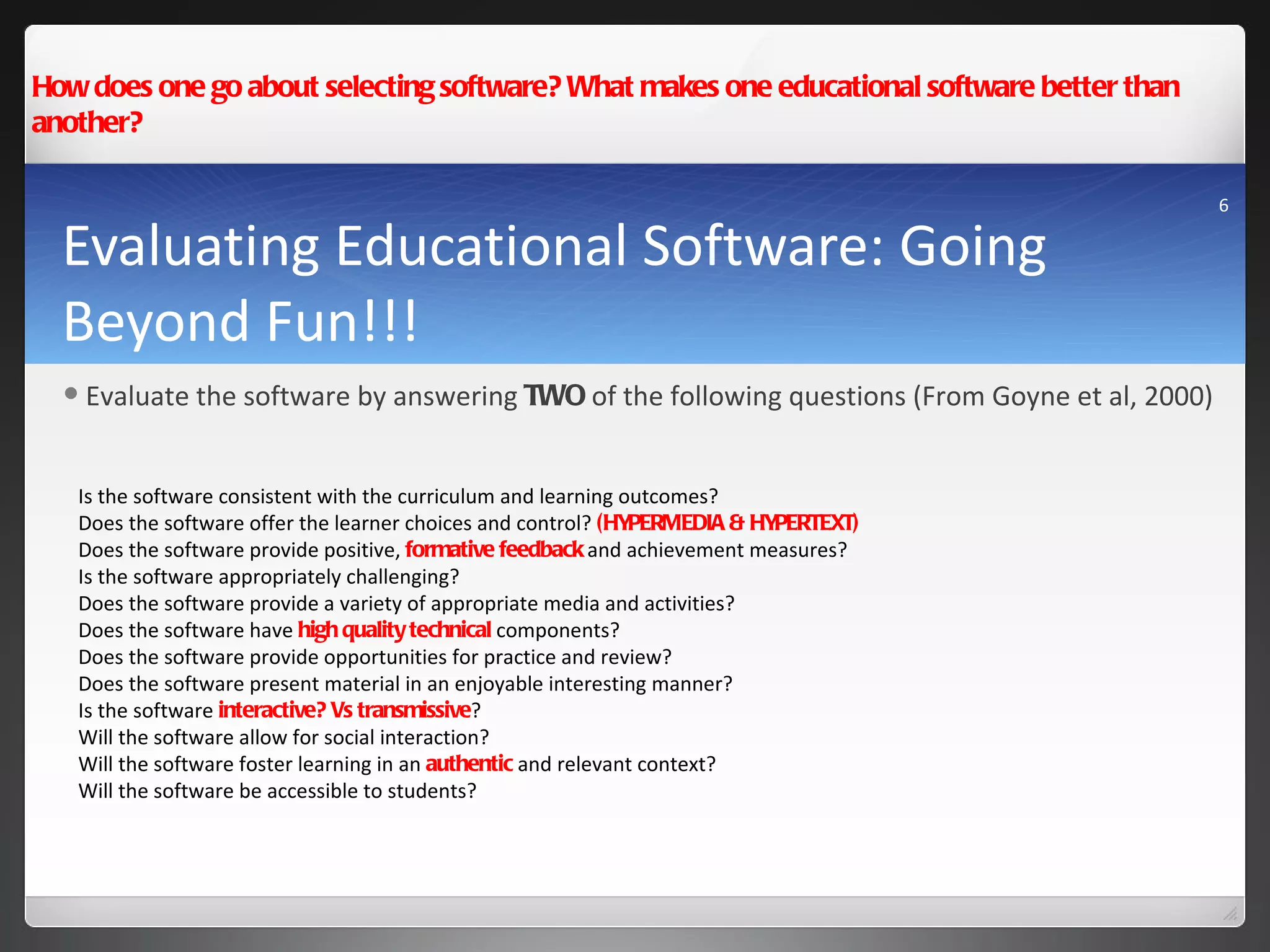 Evaluating Educational Software: Going Beyond Fun!!! How does one go about selecting software? What makes one educational software better than another? Is the software consistent with the curriculum and learning outcomes? Does the software offer the learner choices and control?  (HYPERMEDIA & HYPERTEXT) Does the software provide positive,  formative feedback  and achievement measures? Is the software appropriately challenging? Does the software provide a variety of appropriate media and activities? Does the software have  high quality technical  components? Does the software provide opportunities for practice and review? Does the software present material in an enjoyable interesting manner? Is the software  interactive? Vs transmissive ? Will the software allow for social interaction?  Will the software foster learning in an  authentic  and relevant context? Will the software be accessible to students? Evaluate the software by answering  TWO  of the following questions (From Goyne et al, 2000) 