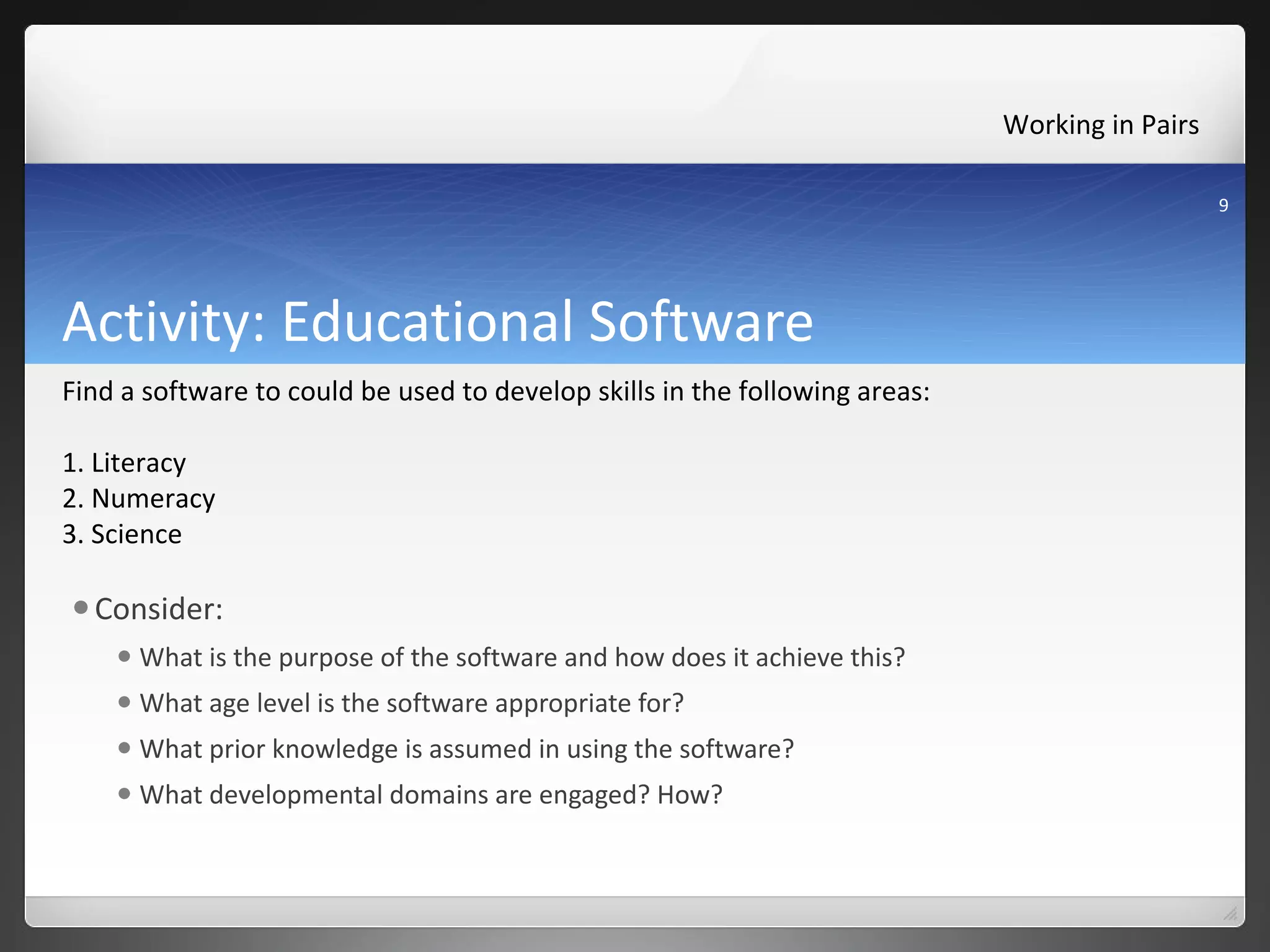 Activity: Educational Software  Consider: What is the purpose of the software and how does it achieve this? What age level is the software appropriate for? What prior knowledge is assumed in using the software? What developmental domains are engaged? How? Working in Pairs  Find a software to could be used to develop skills in the following areas: 1. Literacy 2. Numeracy 3. Science 