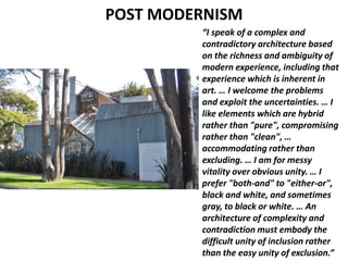 POST MODERNISM
“I speak of a complex and
contradictory architecture based
on the richness and ambiguity of
modern experience, including that
experience which is inherent in
art. … I welcome the problems
and exploit the uncertainties. … I
like elements which are hybrid
rather than "pure", compromising
rather than "clean", …
accommodating rather than
excluding. … I am for messy
vitality over obvious unity. … I
prefer "both-and" to "either-or",
black and white, and sometimes
gray, to black or white. … An
architecture of complexity and
contradiction must embody the
difficult unity of inclusion rather
than the easy unity of exclusion.”
 