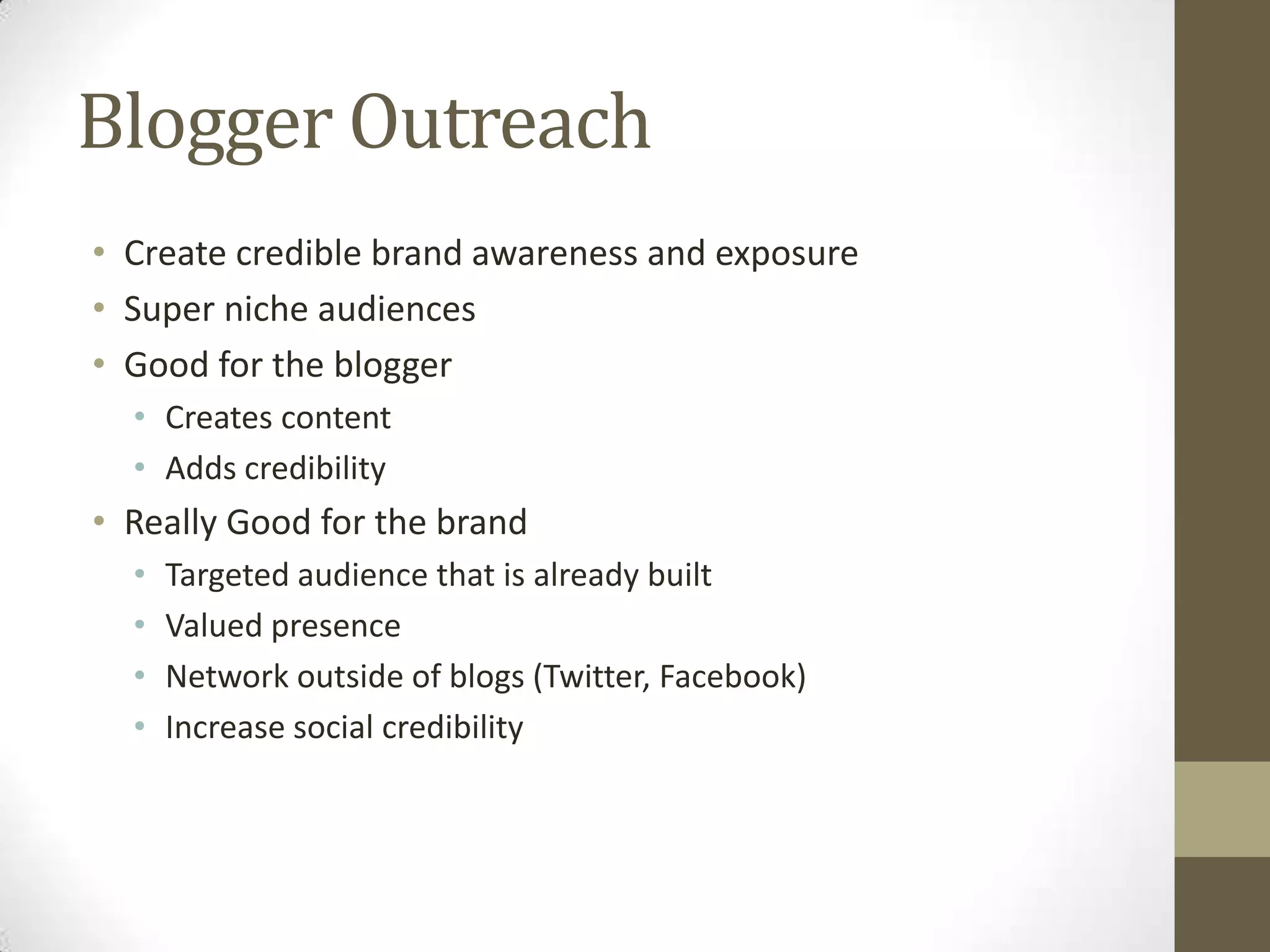 Blogger Outreach
• Create credible brand awareness and exposure
• Super niche audiences
• Good for the blogger
  • Creates content
  • Adds credibility
• Really Good for the brand
  •   Targeted audience that is already built
  •   Valued presence
  •   Network outside of blogs (Twitter, Facebook)
  •   Increase social credibility
 