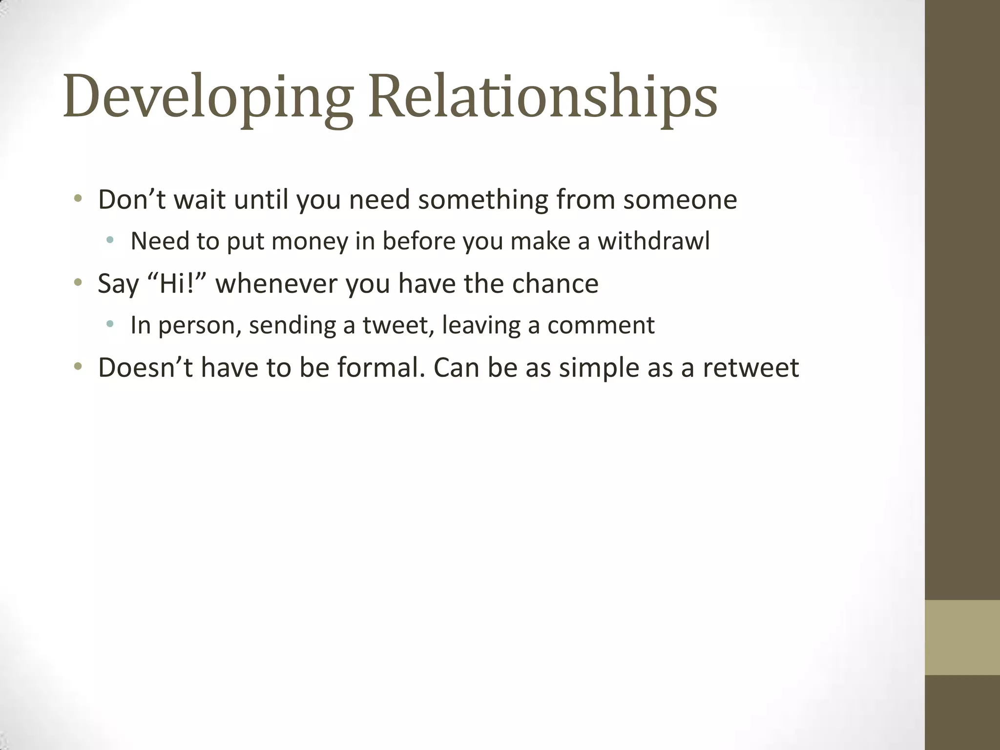 Developing Relationships
• Don’t wait until you need something from someone
  • Need to put money in before you make a withdrawl
• Say “Hi!” whenever you have the chance
  • In person, sending a tweet, leaving a comment
• Doesn’t have to be formal. Can be as simple as a retweet
 