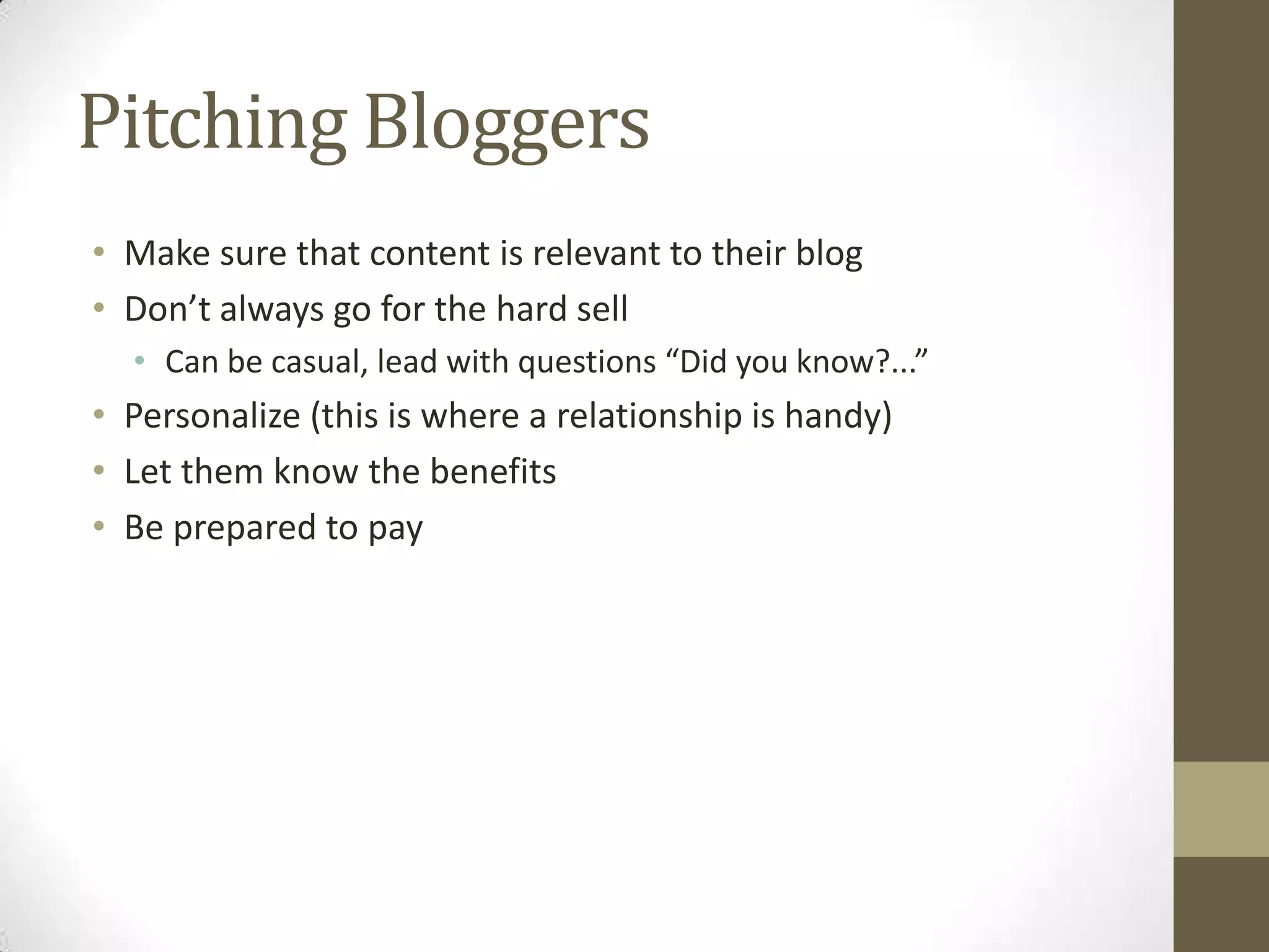 Pitching Bloggers
• Make sure that content is relevant to their blog
• Don’t always go for the hard sell
  • Can be casual, lead with questions “Did you know?...”
• Personalize (this is where a relationship is handy)
• Let them know the benefits
• Be prepared to pay
 