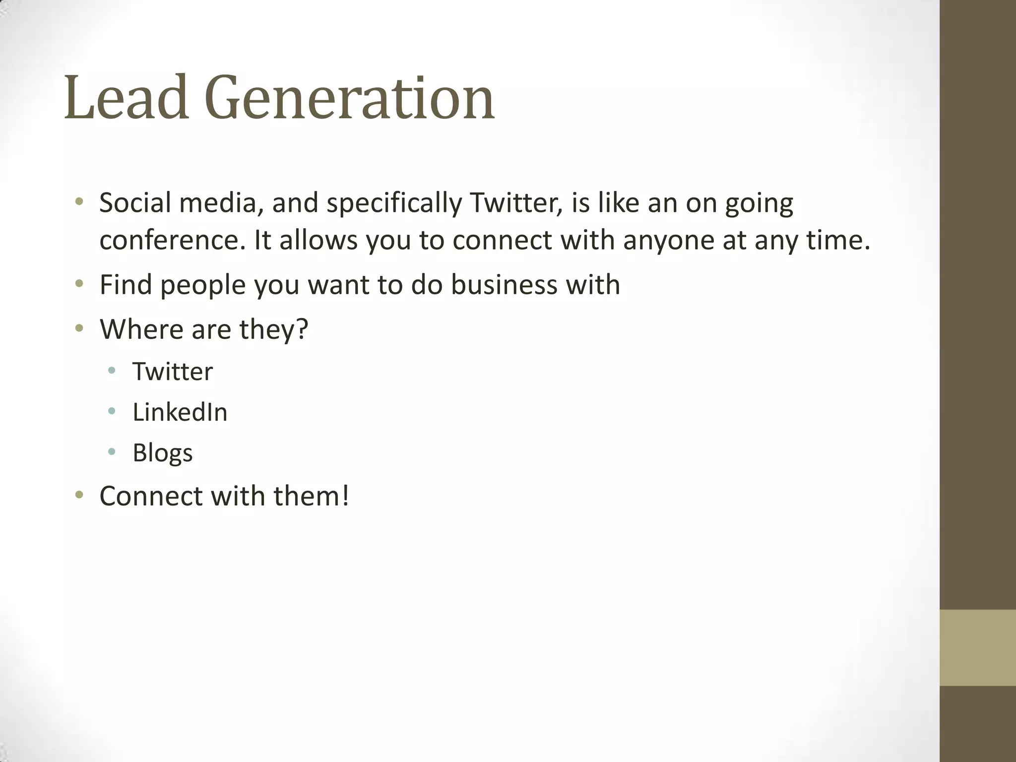 Lead Generation
• Social media, and specifically Twitter, is like an on going
  conference. It allows you to connect with anyone at any time.
• Find people you want to do business with
• Where are they?
  • Twitter
  • LinkedIn
  • Blogs
• Connect with them!
 