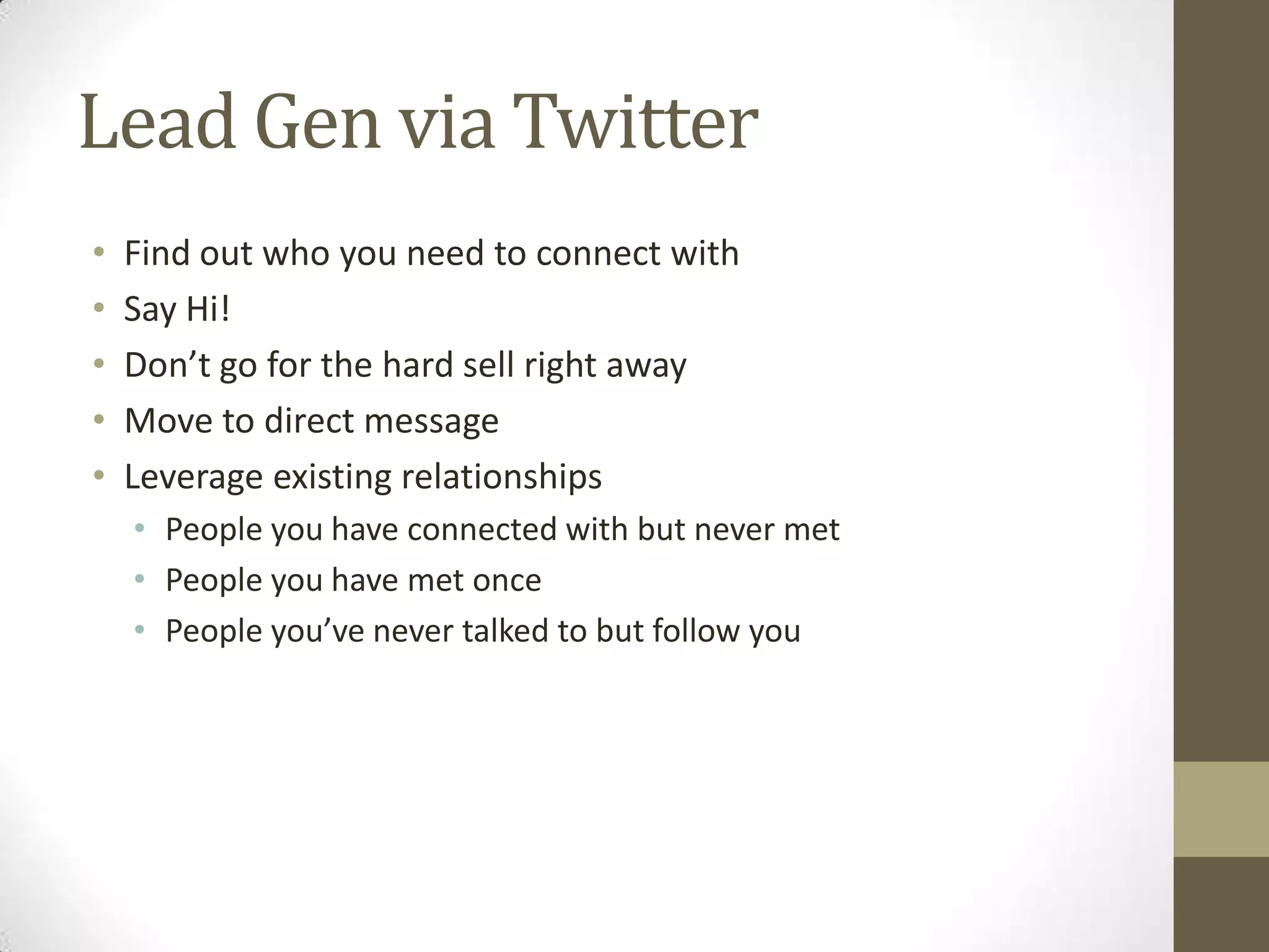 Lead Gen via Twitter
•   Find out who you need to connect with
•   Say Hi!
•   Don’t go for the hard sell right away
•   Move to direct message
•   Leverage existing relationships
    • People you have connected with but never met
    • People you have met once
    • People you’ve never talked to but follow you
 