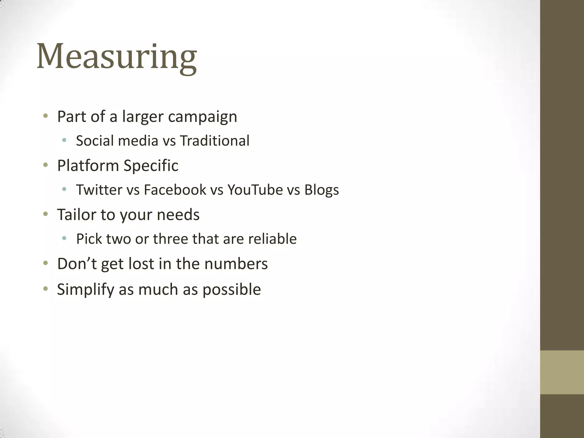 Measuring
• Part of a larger campaign
  • Social media vs Traditional
• Platform Specific
  • Twitter vs Facebook vs YouTube vs Blogs
• Tailor to your needs
  • Pick two or three that are reliable
• Don’t get lost in the numbers
• Simplify as much as possible
 