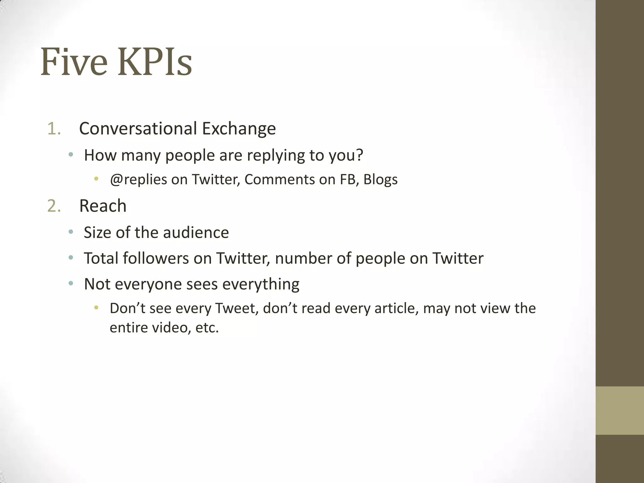 Five KPIs
1. Conversational Exchange
  • How many people are replying to you?
     • @replies on Twitter, Comments on FB, Blogs
2. Reach
  • Size of the audience
  • Total followers on Twitter, number of people on Twitter
  • Not everyone sees everything
     • Don’t see every Tweet, don’t read every article, may not view the
       entire video, etc.
 